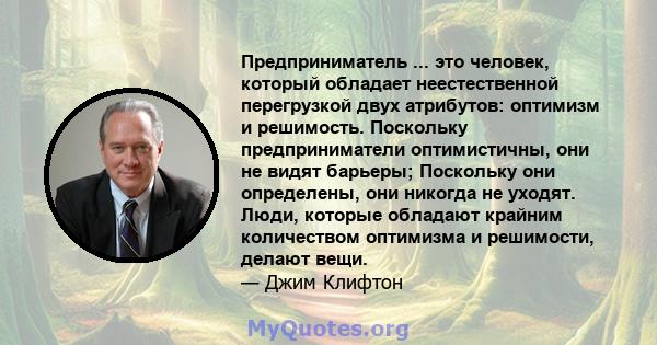 Предприниматель ... это человек, который обладает неестественной перегрузкой двух атрибутов: оптимизм и решимость. Поскольку предприниматели оптимистичны, они не видят барьеры; Поскольку они определены, они никогда не