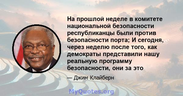 На прошлой неделе в комитете национальной безопасности республиканцы были против безопасности порта; И сегодня, через неделю после того, как демократы представили нашу реальную программу безопасности, они за это