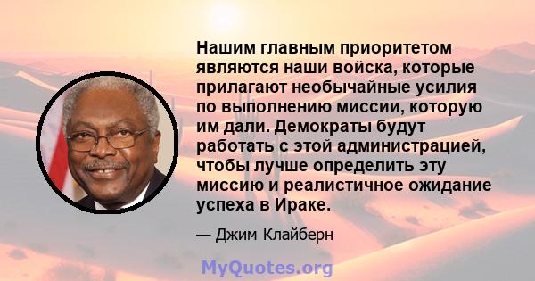 Нашим главным приоритетом являются наши войска, которые прилагают необычайные усилия по выполнению миссии, которую им дали. Демократы будут работать с этой администрацией, чтобы лучше определить эту миссию и