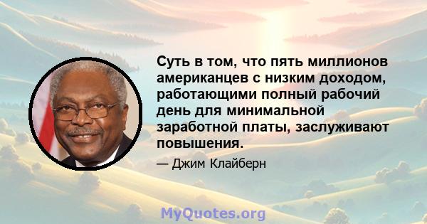 Суть в том, что пять миллионов американцев с низким доходом, работающими полный рабочий день для минимальной заработной платы, заслуживают повышения.