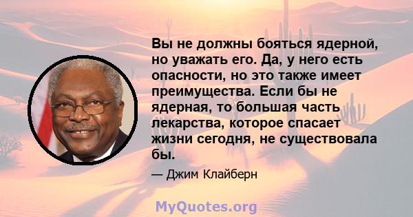 Вы не должны бояться ядерной, но уважать его. Да, у него есть опасности, но это также имеет преимущества. Если бы не ядерная, то большая часть лекарства, которое спасает жизни сегодня, не существовала бы.