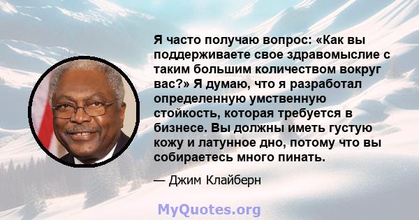 Я часто получаю вопрос: «Как вы поддерживаете свое здравомыслие с таким большим количеством вокруг вас?» Я думаю, что я разработал определенную умственную стойкость, которая требуется в бизнесе. Вы должны иметь густую