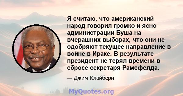 Я считаю, что американский народ говорил громко и ясно администрации Буша на вчерашних выборах, что они не одобряют текущее направление в войне в Ираке. В результате президент не терял времени в сбросе секретаря