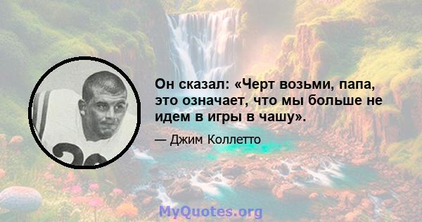 Он сказал: «Черт возьми, папа, это означает, что мы больше не идем в игры в чашу».