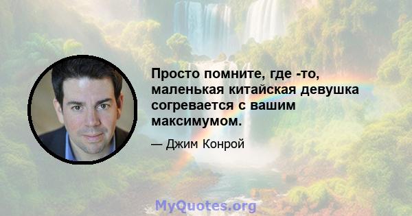 Просто помните, где -то, маленькая китайская девушка согревается с вашим максимумом.