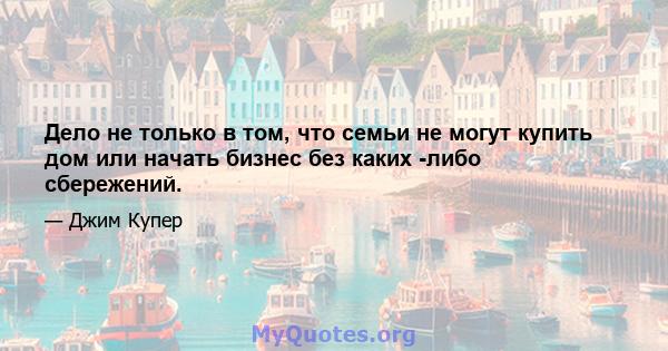 Дело не только в том, что семьи не могут купить дом или начать бизнес без каких -либо сбережений.