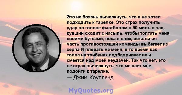 Это не боязнь вычеркнуть, что я не хотел подходить к тарелке. Это страх получить удар по голове фастболом в 90 миль в час, кувшин сходит с насыпь, чтобы топтать меня своими бутсами, пока я вниз, остальная часть