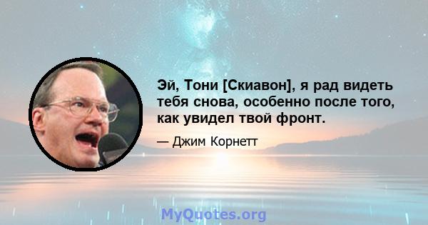 Эй, Тони [Скиавон], я рад видеть тебя снова, особенно после того, как увидел твой фронт.