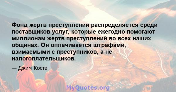 Фонд жертв преступлений распределяется среди поставщиков услуг, которые ежегодно помогают миллионам жертв преступлений во всех наших общинах. Он оплачивается штрафами, взимаемыми с преступников, а не налогоплательщиков.