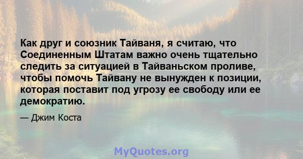 Как друг и союзник Тайваня, я считаю, что Соединенным Штатам важно очень тщательно следить за ситуацией в Тайваньском проливе, чтобы помочь Тайвану не вынужден к позиции, которая поставит под угрозу ее свободу или ее