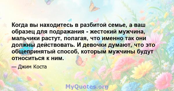 Когда вы находитесь в разбитой семье, а ваш образец для подражания - жестокий мужчина, мальчики растут, полагая, что именно так они должны действовать. И девочки думают, что это общепринятый способ, которым мужчины