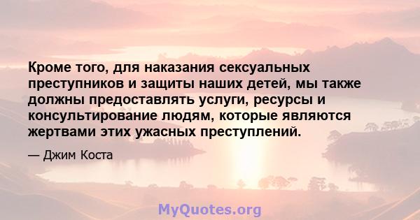 Кроме того, для наказания сексуальных преступников и защиты наших детей, мы также должны предоставлять услуги, ресурсы и консультирование людям, которые являются жертвами этих ужасных преступлений.