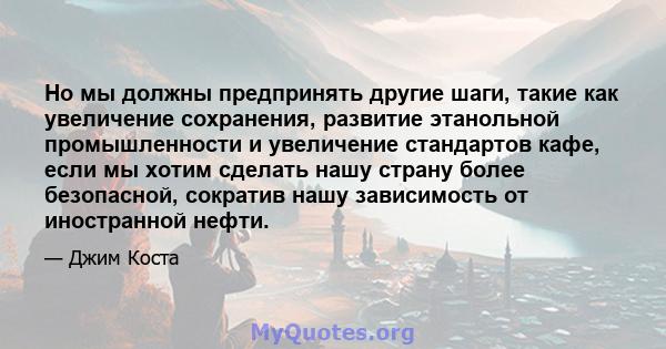 Но мы должны предпринять другие шаги, такие как увеличение сохранения, развитие этанольной промышленности и увеличение стандартов кафе, если мы хотим сделать нашу страну более безопасной, сократив нашу зависимость от