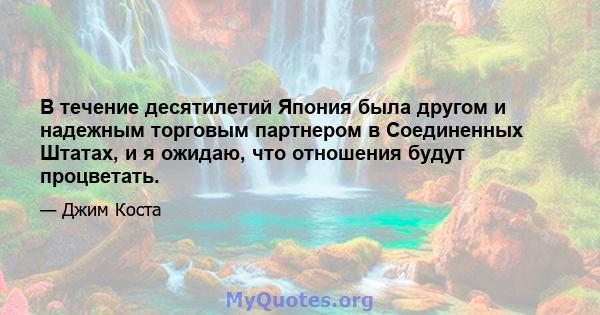 В течение десятилетий Япония была другом и надежным торговым партнером в Соединенных Штатах, и я ожидаю, что отношения будут процветать.