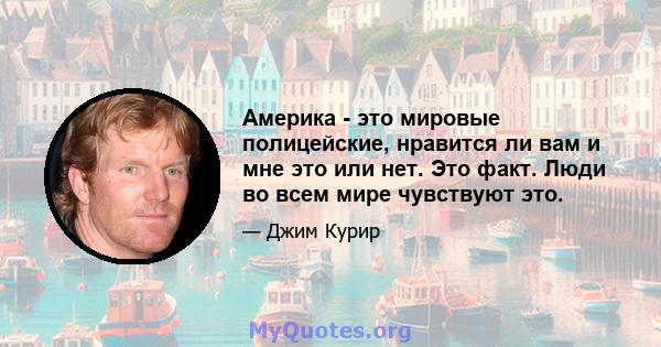 Америка - это мировые полицейские, нравится ли вам и мне это или нет. Это факт. Люди во всем мире чувствуют это.