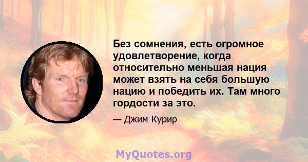 Без сомнения, есть огромное удовлетворение, когда относительно меньшая нация может взять на себя большую нацию и победить их. Там много гордости за это.