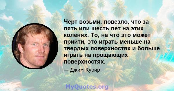 Черт возьми, повезло, что за пять или шесть лет на этих коленях. То, на что это может прийти, это играть меньше на твердых поверхностях и больше играть на прощающих поверхностях.