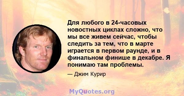 Для любого в 24-часовых новостных циклах сложно, что мы все живем сейчас, чтобы следить за тем, что в марте играется в первом раунде, и в финальном финише в декабре. Я понимаю там проблемы.