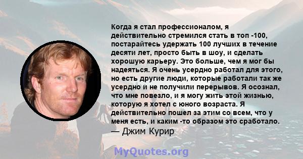 Когда я стал профессионалом, я действительно стремился стать в топ -100, постарайтесь удержать 100 лучших в течение десяти лет, просто быть в шоу, и сделать хорошую карьеру. Это больше, чем я мог бы надеяться. Я очень