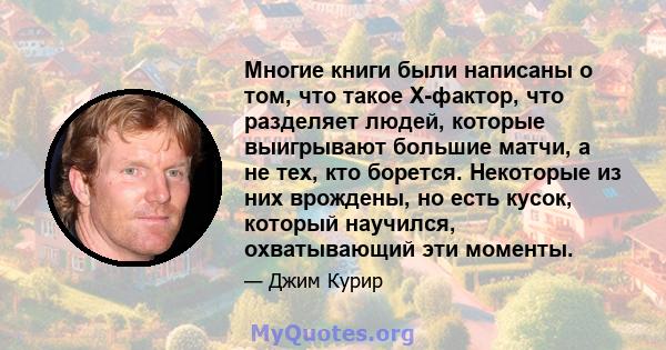 Многие книги были написаны о том, что такое X-фактор, что разделяет людей, которые выигрывают большие матчи, а не тех, кто борется. Некоторые из них врождены, но есть кусок, который научился, охватывающий эти моменты.