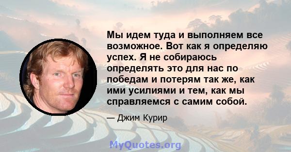 Мы идем туда и выполняем все возможное. Вот как я определяю успех. Я не собираюсь определять это для нас по победам и потерям так же, как ими усилиями и тем, как мы справляемся с самим собой.