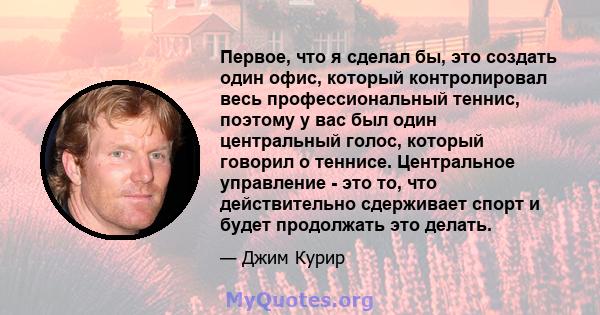 Первое, что я сделал бы, это создать один офис, который контролировал весь профессиональный теннис, поэтому у вас был один центральный голос, который говорил о теннисе. Центральное управление - это то, что действительно 