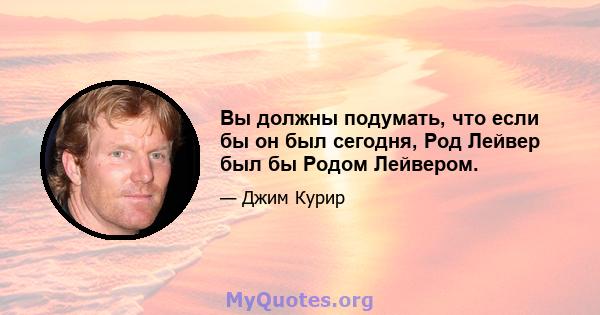 Вы должны подумать, что если бы он был сегодня, Род Лейвер был бы Родом Лейвером.