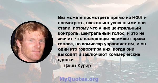 Вы можете посмотреть прямо на НФЛ и посмотреть, насколько успешными они стали, потому что у них центральный контроль, центральный голос, и это не значит, что владельцы не имеют права голоса, но комиссар управляет им, и