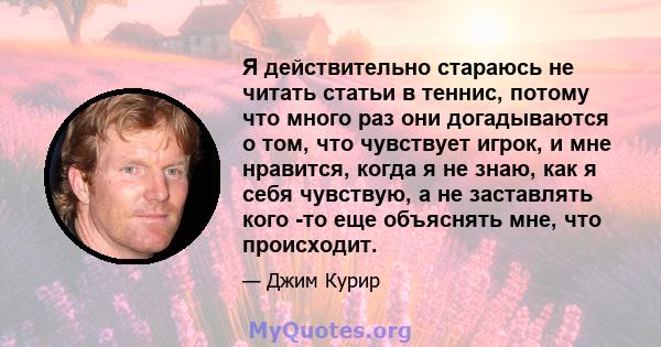 Я действительно стараюсь не читать статьи в теннис, потому что много раз они догадываются о том, что чувствует игрок, и мне нравится, когда я не знаю, как я себя чувствую, а не заставлять кого -то еще объяснять мне, что 