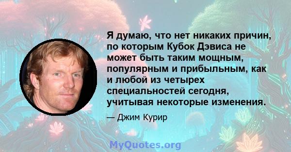 Я думаю, что нет никаких причин, по которым Кубок Дэвиса не может быть таким мощным, популярным и прибыльным, как и любой из четырех специальностей сегодня, учитывая некоторые изменения.