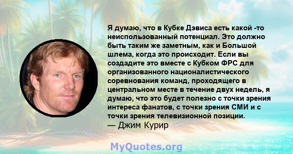 Я думаю, что в Кубке Дэвиса есть какой -то неиспользованный потенциал. Это должно быть таким же заметным, как и Большой шлема, когда это происходит. Если вы создадите это вместе с Кубком ФРС для организованного