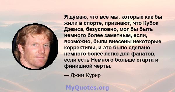 Я думаю, что все мы, которые как бы жили в спорте, признают, что Кубок Дэвиса, безусловно, мог бы быть немного более заметным, если, возможно, были внесены некоторые коррективы, и это было сделано немного более легко