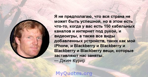 Я не предполагаю, что вся страна не может быть успешной, но в этом есть что-то, когда у вас есть 150 кабельных каналов и интернет под рукой, и видеоигры, а также все виды добавленных устройств, таких как мой iPhone, и