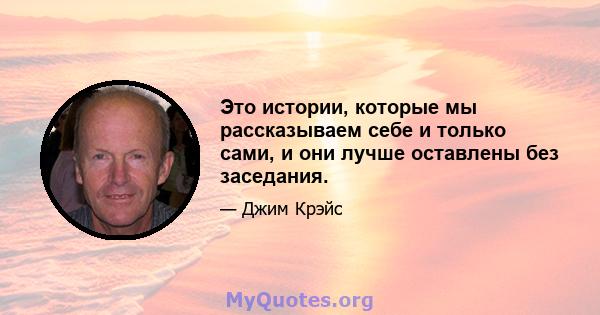 Это истории, которые мы рассказываем себе и только сами, и они лучше оставлены без заседания.