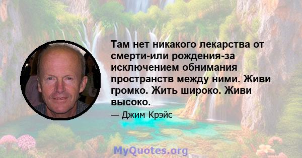 Там нет никакого лекарства от смерти-или рождения-за исключением обнимания пространств между ними. Живи громко. Жить широко. Живи высоко.