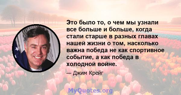 Это было то, о чем мы узнали все больше и больше, когда стали старше в разных главах нашей жизни о том, насколько важна победа не как спортивное событие, а как победа в холодной войне.