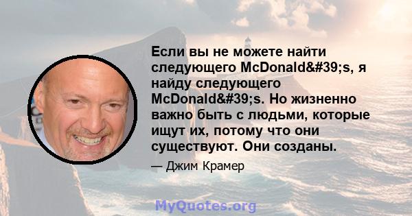 Если вы не можете найти следующего McDonald's, я найду следующего McDonald's. Но жизненно важно быть с людьми, которые ищут их, потому что они существуют. Они созданы.