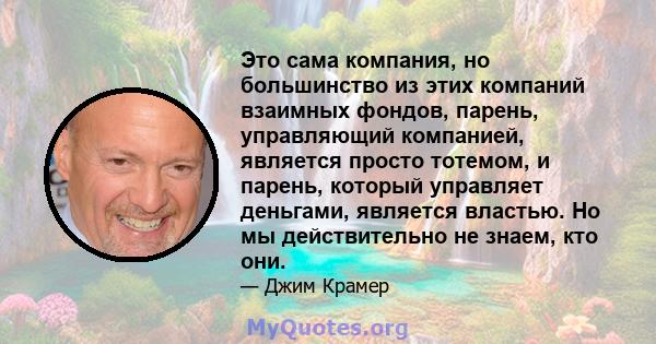 Это сама компания, но большинство из этих компаний взаимных фондов, парень, управляющий компанией, является просто тотемом, и парень, который управляет деньгами, является властью. Но мы действительно не знаем, кто они.