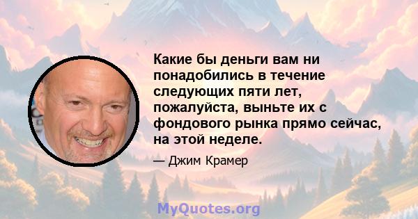 Какие бы деньги вам ни понадобились в течение следующих пяти лет, пожалуйста, выньте их с фондового рынка прямо сейчас, на этой неделе.