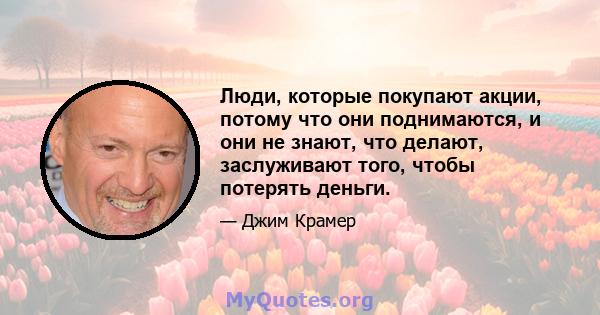 Люди, которые покупают акции, потому что они поднимаются, и они не знают, что делают, заслуживают того, чтобы потерять деньги.