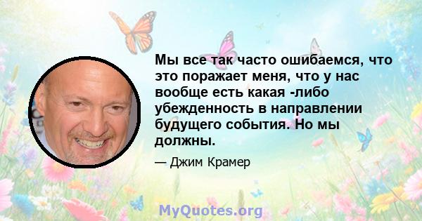 Мы все так часто ошибаемся, что это поражает меня, что у нас вообще есть какая -либо убежденность в направлении будущего события. Но мы должны.