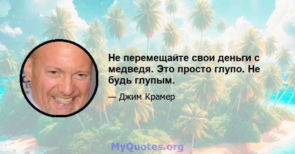 Не перемещайте свои деньги с медведя. Это просто глупо. Не будь глупым.