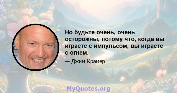 Но будьте очень, очень осторожны, потому что, когда вы играете с импульсом, вы играете с огнем.