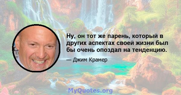 Ну, он тот же парень, который в других аспектах своей жизни был бы очень опоздал на тенденцию.