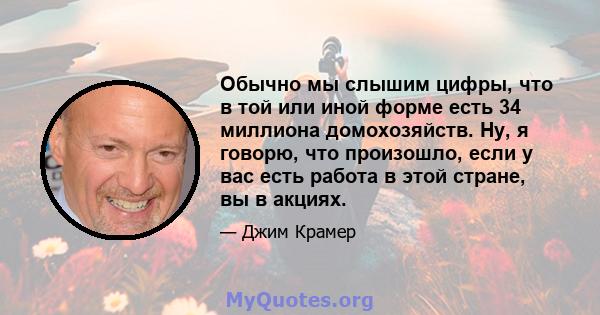 Обычно мы слышим цифры, что в той или иной форме есть 34 миллиона домохозяйств. Ну, я говорю, что произошло, если у вас есть работа в этой стране, вы в акциях.