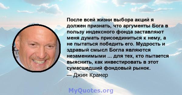 После всей жизни выбора акций я должен признать, что аргументы Бога в пользу индексного фонда заставляют меня думать присоединиться к нему, а не пытаться победить его. Мудрость и здравый смысл Богла являются