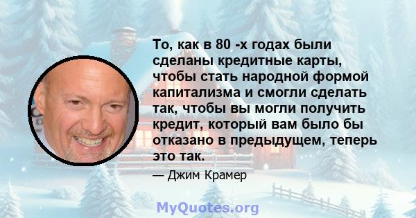 То, как в 80 -х годах были сделаны кредитные карты, чтобы стать народной формой капитализма и смогли сделать так, чтобы вы могли получить кредит, который вам было бы отказано в предыдущем, теперь это так.