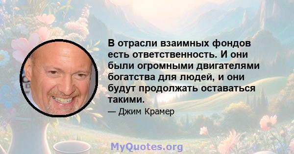 В отрасли взаимных фондов есть ответственность. И они были огромными двигателями богатства для людей, и они будут продолжать оставаться такими.