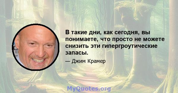 В такие дни, как сегодня, вы понимаете, что просто не можете снизить эти гипергроутические запасы.