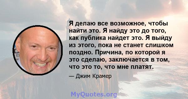 Я делаю все возможное, чтобы найти это. Я найду это до того, как публика найдет это. Я выйду из этого, пока не станет слишком поздно. Причина, по которой я это сделаю, заключается в том, что это то, что мне платят.